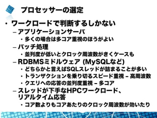 プロセッサーの選定
•  ワークロードで判断するしかない
– アプリケーションサーバ
•  多くの場合は多コア重視のほうがよい
– バッチ処理
•  並列度が低いとクロック周波数がきくケースも
– RDBMSミドルウェア (MySQLなど)
•  どちらかと言えばSQLスレッドが詰まることが多い
•  トランザクションを乗り切るスピード重視 ‒ 高周波数
•  クエリへの応答の並列度重視 ‒ 多コア
– スレッドが下手なHPCワークロード、
リアルタイム応答
•  コア数よりもコアあたりのクロック周波数が効いたり
 