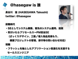 @hasegaw is 誰
長谷川 猛 (HASEGAWA Takeshi)
twitter: @hasegaw
前職時代
・SEとしてシステム構築、客先のシステム運用、提案
・気付いたらプリセールス∼PM担当SE
（ざっくりデザイン、工数／導入物品見積もり、
 構築プロジェクトの管理、保守等の問い合わせ対応）
現職
・フラッシュを軸としたアプリケーション高速化を支援する
セールスエンジニア
 