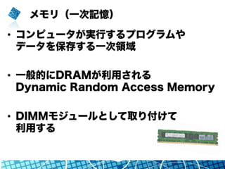 メモリ（一次記憶）
•  コンピュータが実行するプログラムや
データを保存する一次領域
•  一般的にDRAMが利用される
Dynamic Random Access Memory
•  DIMMモジュールとして取り付けて
利用する
 