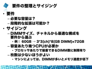 要件の整理とサイジング
•  要件
– 必要な容量は？
– 段階的な拡張は可能か？
•  サイジング
– DIMMサイズ、チャネルから最適な構成を
要件から選ぶ
•  例： 60GB → 3*3[ch]*8[GB DIMM]=72GB
– 容量あたり幾つCPUが必要か
•  プロセッサあたりで装着できるDIMM数に制限有り
– 枚数は少ないほうがよい
•  マシンによっては、DIMMが多いとメモリ速度が低下
 