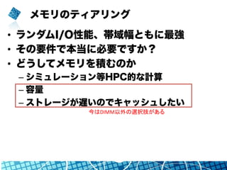 メモリのティアリング
•  ランダムI/O性能、帯域幅ともに最強
•  その要件で本当に必要ですか？
•  どうしてメモリを積むのか
– シミュレーション等HPC的な計算
– 容量
– ストレージが遅いのでキャッシュしたい
今はDIMM以外の選択肢がある	
 