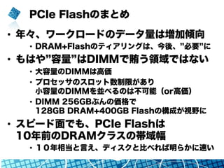 PCIe Flashのまとめ
•  年々、ワークロードのデータ量は増加傾向
•  DRAM+Flashのティアリングは、今後、 必要 に
•  もはや 容量 はDIMMで賄う領域ではない
•  大容量のDIMMは高価
•  プロセッサのスロット数制限があり
小容量のDIMMを並べるのは不可能（or高価）
•  DIMM 256GBぶんの価格で
128GB DRAM+400GB Flashの構成が視野に
•  スピード面でも、PCIe Flashは
10年前のDRAMクラスの帯域幅
•  １０年相当と言え、ディスクと比べれば明らかに速い
 