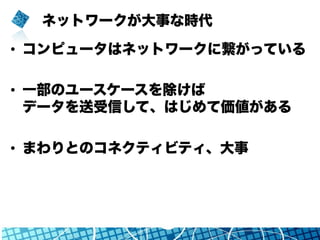 ネットワークが大事な時代
•  コンピュータはネットワークに繋がっている
•  一部のユースケースを除けば
データを送受信して、はじめて価値がある
•  まわりとのコネクティビティ、大事
 