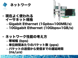 ネットワーク
•  現在よく使われる
イーサネット規格
– Gigabit Ethernet (1Gpbs=100MB/s)
– 10Gigabit Ethernet (10Gbps=1GB/s)
•  ネットワーク性能の考え方
– 帯域幅 (bps)
– 単位時間あたりのパケット数 (pps)
– パケットの送信から受信までの遅延時間
(ns/μs)
 
