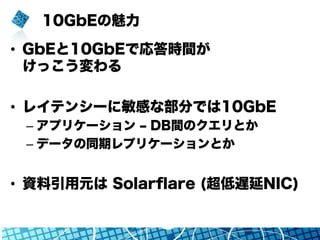 10GbEの魅力
•  GbEと10GbEで応答時間が
けっこう変わる
•  レイテンシーに敏感な部分では10GbE
– アプリケーション ‒ DB間のクエリとか
– データの同期レプリケーションとか
•  資料引用元は Solarﬂare (超低遅延NIC)
 