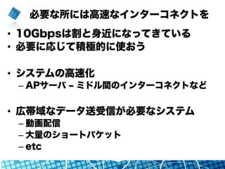 必要な所には高速なインターコネクトを
•  10Gbpsは割と身近になってきている
•  必要に応じて積極的に使おう
•  システムの高速化
– APサーバ ‒ ミドル間のインターコネクトなど
•  広帯域なデータ送受信が必要なシステム
– 動画配信
– 大量のショートパケット
– etc
 