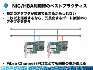 NIC/HBA利用時のベストプラクティス
•  特定のアダプタが障害で止まるかもしれない
•  二枚以上搭載するなら、冗長化するポートは別々の
アダプタを使う
•  Fibre Channel (FC)などでも同様の事が言える
 