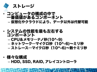 ストレージ
•  コンピュータの構成の中で
一番価値があるコンポーネント
–  仮想化やクラウドにより、データ以外は代替可能
•  システムの性能を最も左右する
コンポーネント
–  CPU＆メモリ…ナノ秒(10^-9)
–  ネットワーク…マイクロ秒（10^-6)∼ミリ秒
–  ストレージ…マイクロ秒（10^-6)∼数十ミリ秒
•  様々な構成
–  HDD, SSD, RAID, アレイコントローラ
 