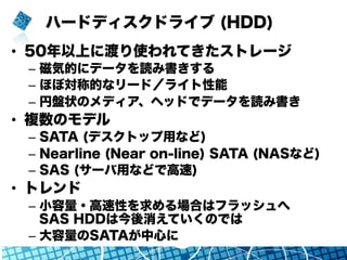 ハードディスクドライブ (HDD)
•  50年以上に渡り使われてきたストレージ
–  磁気的にデータを読み書きする
–  ほぼ対称的なリード／ライト性能
–  円盤状のメディア、ヘッドでデータを読み書き
•  複数のモデル
–  SATA (デスクトップ用など)
–  Nearline (Near on-line) SATA (NASなど)
–  SAS (サーバ用などで高速)
•  トレンド
–  小容量・高速性を求める場合はフラッシュへ
SAS HDDは今後消えていくのでは
–  大容量のSATAが中心に
 
