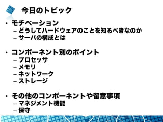 今日のトピック
•  モチベーション
–  どうしてハードウェアのことを知るべきなのか
–  サーバの構成とは
•  コンポーネント別のポイント
–  プロセッサ
–  メモリ
–  ネットワーク
–  ストレージ
•  その他のコンポーネントや留意事項
–  マネジメント機能
–  保守
 