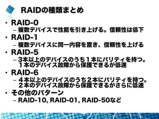 RAIDの種類まとめ
•  RAID-0
–  複数デバイスで性能を引き上げる。信頼性は低下
•  RAID-1
–  複数デバイスに同一内容を置き、信頼性を上げる
•  RAID-5
–  3本以上のデバイスのうち１本にパリティを持つ。
１本のデバイス故障から保護できるが低速
•  RAID-6
–  ４本以上のデバイスのうち２本にパリティを持つ。
２本のデバイス故障から保護できるがさらに低速
•  その他のパターン
–  RAID-10, RAID-01, RAID-50など
 