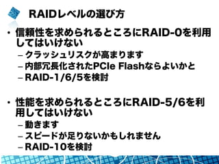 RAIDレベルの選び方
•  信頼性を求められるところにRAID-0を利用
してはいけない
– クラッシュリスクが高まります
– 内部冗長化されたPCIe Flashならよいかと
– RAID-1/6/5を検討
•  性能を求められるところにRAID-5/6を利
用してはいけない
– 動きます
– スピードが足りないかもしれません
– RAID-10を検討
 