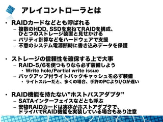 アレイコントローラとは
•  RAIDカードなどとも呼ばれる
–  複数のHDD, SSDを束ねてRAIDを構成、
ひとつのストレージ装置と見せかける
–  パリティ計算などをハードウェアで支援
–  不意のシステム電源断時に書き込みデータを保護
•  ストレージの信頼性を確保する上で大事
–  RAID-5/6を使つもりなら必ず装備しよう
•  Write hole/Partial write issue
–  バックアップ付ライトバックキャッシュを必ず装備
•  ライトスルーだと、多くの場合、手許のPCよりI/Oが遅い
•  RAID機能を持たない ホストバスアダプタ
–  SATAインターフェイスなどとも呼ぶ
–  安物RAIDカードは実体がホストアダプタで、
ドライバでRAID機能を実装している場合もあり注意
 