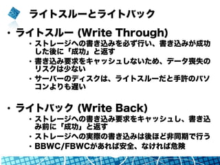ライトスルーとライトバック
•  ライトスルー (Write Through)
•  ストレージへの書き込みを必ず行い、書き込みが成功
した後に「成功」と返す
•  書き込み要求をキャッシュしないため、データ喪失の
リスクは少ない
•  サーバーのディスクは、ライトスルーだと手許のパソ
コンよりも遅い
•  ライトバック (Write Back)
•  ストレージへの書き込み要求をキャッシュし、書き込
み前に「成功」と返す
•  ストレージへの実際の書き込みは後ほど非同期で行う
•  BBWC/FBWCがあれば安全、なければ危険
 