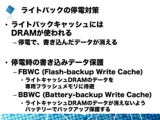 ライトバックの停電対策
•  ライトバックキャッシュには
DRAMが使われる
– 停電で、書き込んだデータが消える
•  停電時の書き込みデータ保護
– FBWC (Flash-backup Write Cache)
•  ライトキャッシュDRAMのデータを
専用フラッシュメモリに待避
– BBWC (Battery-backup Write Cache)
•  ライトキャッシュDRAMのデータが消えないよう
バッテリーでバックアップ保護する
 
