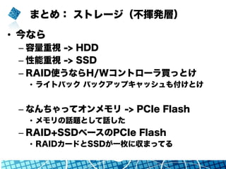 まとめ： ストレージ（不揮発層）
•  今なら
– 容量重視 -> HDD
– 性能重視 -> SSD
– RAID使うならH/Wコントローラ買っとけ
•  ライトバック バックアップキャッシュも付けとけ
– なんちゃってオンメモリ -> PCIe Flash
•  メモリの話題として話した
– RAID+SSDベースのPCIe Flash
•  RAIDカードとSSDが一枚に収まってる
 