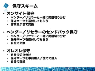 保守スキーム
•  オンサイト保守
•  ベンダー／リセラーと一緒に問題切り分け
•  保守パーツを送付してもらう
•  作業員がきて交換
•  ベンダー／リセラーのセンドバック保守
•  ベンダー／リセラーと一緒に問題切り分け
•  保守パーツを送付してもらう
•  自分で交換
•  オレオレ保守
•  自身で切り分け
•  保守パーツを事前購入／慌てて購入
•  自分で交換
 