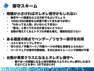 保守スキーム
•  規模が小さければオレオレ保守かもしれない
•  激安サーバ程度ならこの方針でもよいでしょう
•  HDD/SSD程度なら秋葉で買ってきたほうが安い
•  「わかってる人間」がいないとできない
•  「直る」と思ってたものが直らないとつらい
•  台数が増えてくるとトラブル件数も増え、個別対応はつらい
•  ある程度の時点でベンダー／リセラー保守を利用
•  コストをキャップしやすい
•  切り分け／予備パーツ／代替パーツの手配に時間をとられない
•  ハードウェアの保守作業時間、そのためのトレーニング時間が不要
•  台数が異常クラスになるとオレオレ保守へ
•  数千台∼の規模になると保守費用払うよりオレオレ保守したほう
がよいことも多い（のではないか）
 