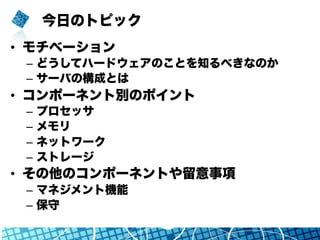 今日のトピック
•  モチベーション
–  どうしてハードウェアのことを知るべきなのか
–  サーバの構成とは
•  コンポーネント別のポイント
–  プロセッサ
–  メモリ
–  ネットワーク
–  ストレージ
•  その他のコンポーネントや留意事項
–  マネジメント機能
–  保守
 