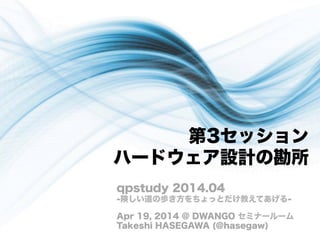 第3セッション
ハードウェア設計の勘所
qpstudy 2014.04
-険しい道の歩き方をちょっとだけ教えてあげる-
Apr 19, 2014 @ DWANGO セミナールーム
Takeshi HASEGAWA (@hasegaw)
 