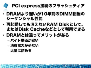 PCI express接続のフラッシュティア
•  DRAMより遅いが10年前のDIMM相当の
シーケンシャル性能
•  再起動しても消えないRAM Diskとして、
またはDisk Cacheなどとして利用できる
•  DRAMとは違ってメリ...
