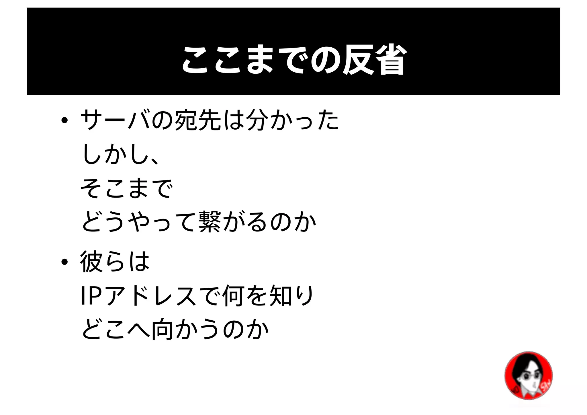 ここまでの反省
• サーバの宛先は分かった
しかし、
そこまで
どうやって繋がるのか
• 彼らは
IPアドレスで何を知り
どこへ向かうのか
 