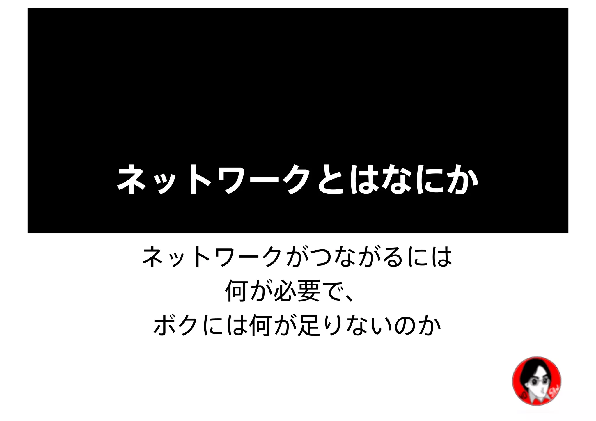 ネットワークとはなにか
ネットワークがつながるには
何が必要で、
ボクには何が足りないのか
 
