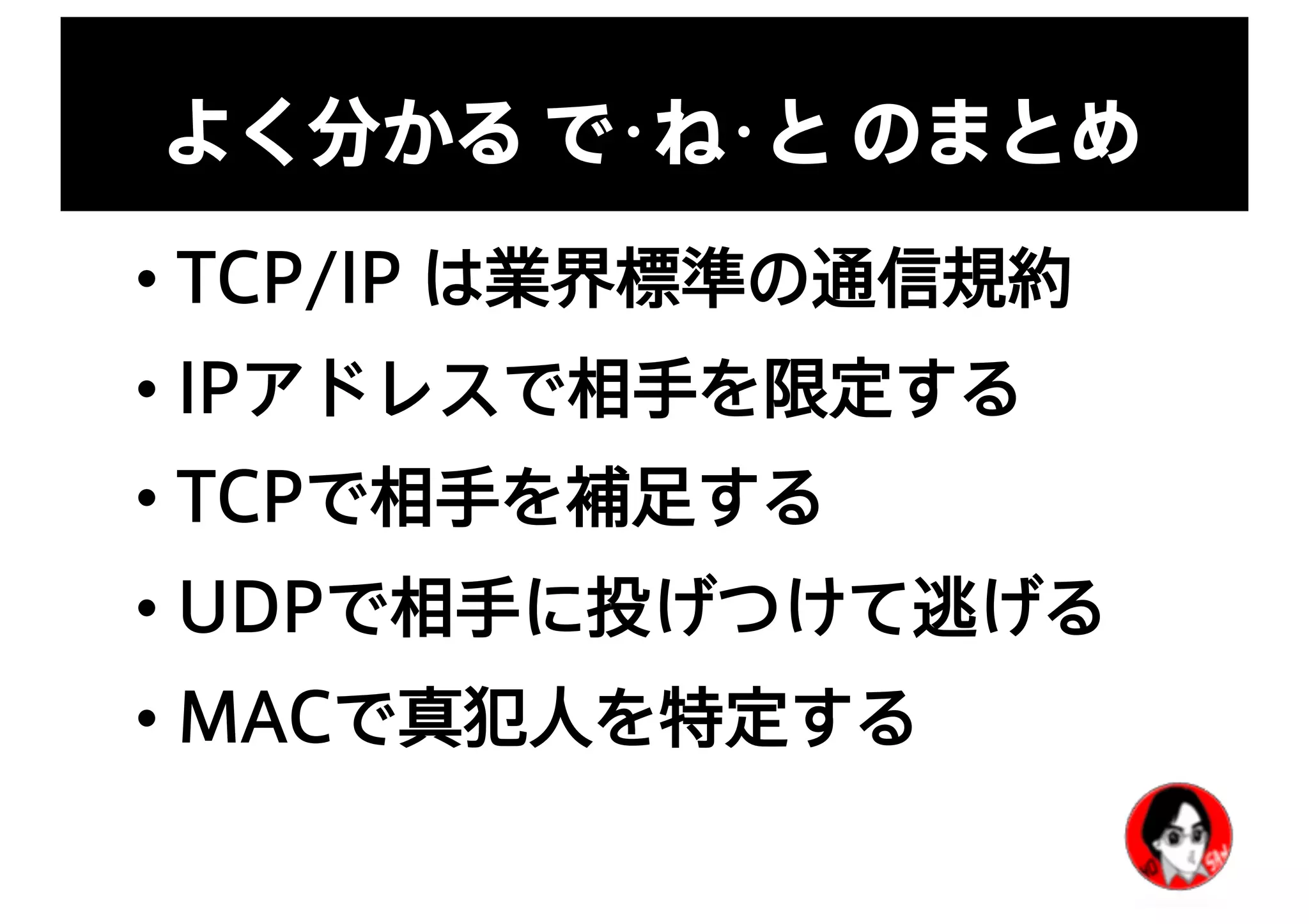 よく分かる で･ね･と のまとめ
• TCP/IP は業界標準の通信規約
• IPアドレスで相手を限定する
• TCPで相手を補足する
• UDPで相手に投げつけて逃げる
• MACで真犯人を特定する
 