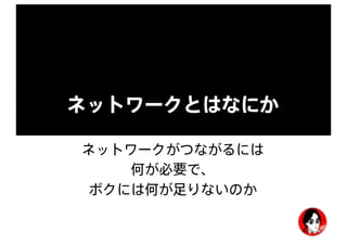 ネットワークとはなにか
ネットワークがつながるには
何が必要で、
ボクには何が足りないのか
 