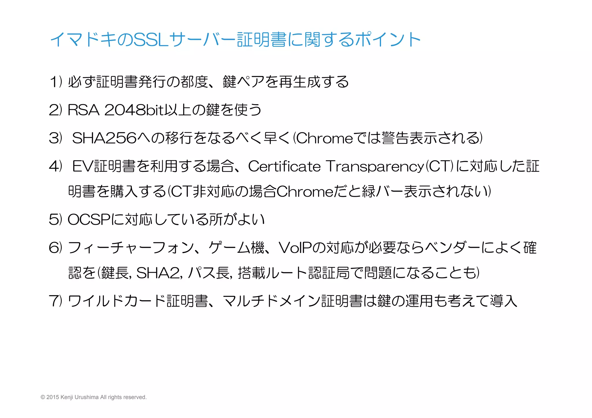 © 2015 Kenji Urushima All rights reserved.
1) 必ず証明書発行の都度、鍵ペアを再生成する
2) RSA  2048bit以上の鍵を使う
3)   SHA256への移行をなるべく早く(Chromeでは警告表示される)
4)   EV証明書を利用する場合、Certificate  Transparency(CT)に対応した証
明書を購入する(CT非対応の場合Chromeだと緑バー表示されない)
5) OCSPに対応している所がよい
6) フィーチャーフォン、ゲーム機、VoIPの対応が必要ならベンダーによく確
認を(鍵長,  SHA2,  パス長,  搭載ルート認証局で問題になることも)
7) ワイルドカード証明書、マルチドメイン証明書は鍵の運用も考えて導入
イマドキのSSLサーバー証明書に関するポイント
 