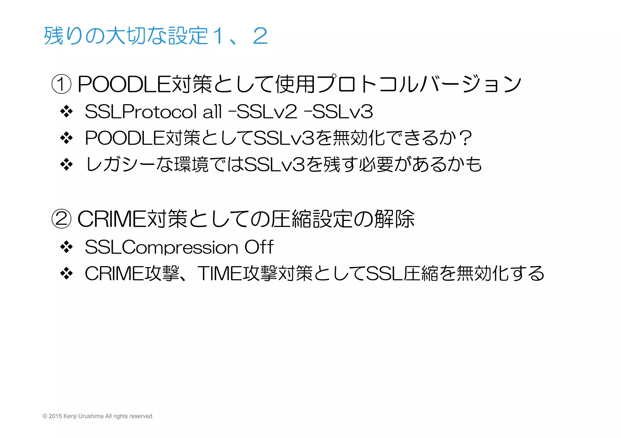 © 2015 Kenji Urushima All rights reserved.
① POODLE対策として使用プロトコルバージョン
v  SSLProtocol  all  –SSLv2  –SSLv3
v  POODLE対策としてSSLv3を無効化できるか？
v  レガシーな環境ではSSLv3を残す必要があるかも
② CRIME対策としての圧縮設定の解除
v  SSLCompression  Off
v  CRIME攻撃、TIME攻撃対策としてSSL圧縮を無効化する
残りの大切な設定１、２
 