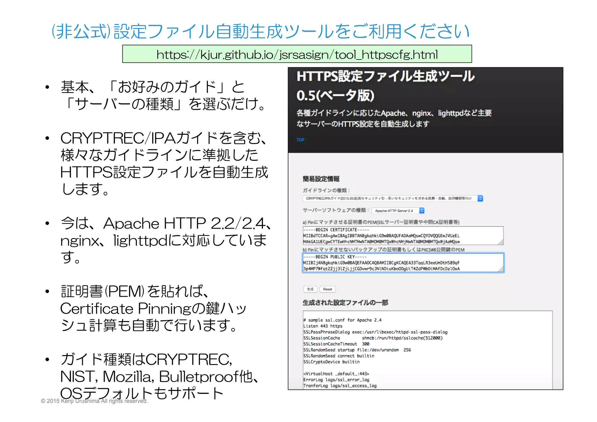 (非公式)設定ファイル自動生成ツールをご利用ください
https://kjur.github.io/jsrsasign/tool_httpscfg.html
•  基本、「お好みのガイド」と
「サーバーの種類」を選ぶだけ。
•  CRYPTREC/IPAガイドを含む、
様々なガイドラインに準拠した
HTTPS設定ファイルを自動生成
します。
•  今は、Apache  HTTP  2.2/2.4、
nginx、lighttpdに対応していま
す。
•  証明書(PEM)を貼れば、
Certificate  Pinningの鍵ハッ
シュ計算も自動で行います。
•  ガイド種類はCRYPTREC,  
NIST,  Mozilla,  Bulletproof他、
OSデフォルトもサポート© 2015 Kenji Urushima All rights reserved.
 