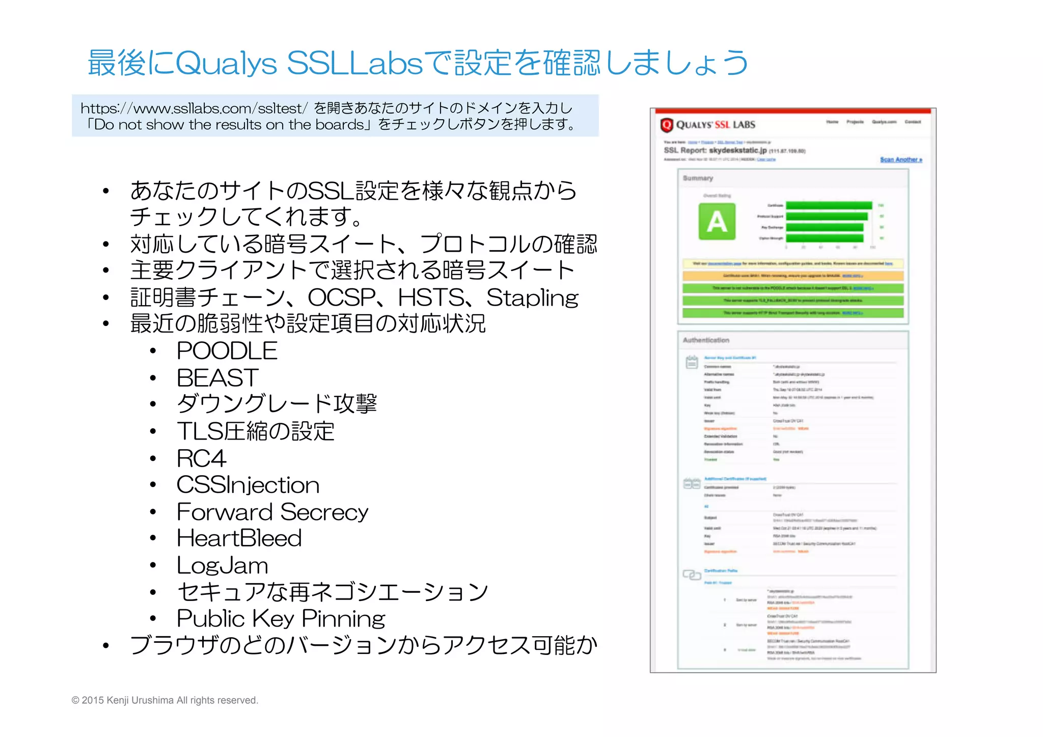 © 2015 Kenji Urushima All rights reserved.
最後にQualys  SSLLabsで設定を確認しましょう
https://www.ssllabs.com/ssltest/  を開きあなたのサイトのドメインを入力し
「Do  not  show  the  results  on  the  boards」をチェックしボタンを押します。
•  あなたのサイトのSSL設定を様々な観点から
チェックしてくれます。
•  対応している暗号スイート、プロトコルの確認
•  主要クライアントで選択される暗号スイート
•  証明書チェーン、OCSP、HSTS、Stapling
•  最近の脆弱性や設定項目の対応状況
•  POODLE
•  BEAST
•  ダウングレード攻撃
•  TLS圧縮の設定
•  RC4
•  CSSInjection
•  Forward  Secrecy
•  HeartBleed
•  LogJam
•  セキュアな再ネゴシエーション
•  Public  Key  Pinning
•  ブラウザのどのバージョンからアクセス可能か
 