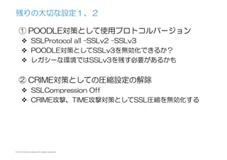© 2015 Kenji Urushima All rights reserved.
① POODLE対策として使用プロトコルバージョン
v  SSLProtocol  all  –SSLv2  –SSLv3
v  POODLE対策としてSSLv3を無効化できるか？
v  レガシーな環境ではSSLv3を残す必要があるかも
② CRIME対策としての圧縮設定の解除
v  SSLCompression  Off
v  CRIME攻撃、TIME攻撃対策としてSSL圧縮を無効化する
残りの大切な設定１、２
 