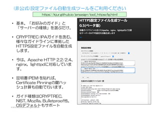 (非公式)設定ファイル自動生成ツールをご利用ください
https://kjur.github.io/jsrsasign/tool_httpscfg.html
•  基本、「お好みのガイド」と
「サーバーの種類」を選ぶだけ。
•  CRYPTREC/IPAガイドを含む、
様々なガイドラインに準拠した
HTTPS設定ファイルを自動生成
します。
•  今は、Apache  HTTP  2.2/2.4、
nginx、lighttpdに対応していま
す。
•  証明書(PEM)を貼れば、
Certificate  Pinningの鍵ハッ
シュ計算も自動で行います。
•  ガイド種類はCRYPTREC,  
NIST,  Mozilla,  Bulletproof他、
OSデフォルトもサポート© 2015 Kenji Urushima All rights reserved.
 