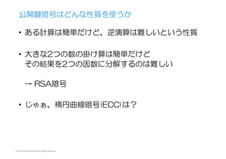 © 2015 Kenji Urushima All rights reserved.
•  ある計算は簡単だけど、逆演算は難しいという性質
•  大きな2つの数の掛け算は簡単だけど
その結果を2つの因数に分解するのは難しい
→  RSA暗号
•  じゃぁ、楕円曲線暗号(ECC)は？
公開鍵暗号はどんな性質を使うか
 
