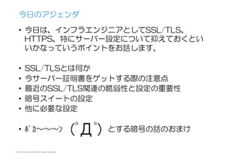 © 2015 Kenji Urushima All rights reserved.
•  今日は、インフラエンジニアとしてSSL/TLS、
HTTPS、特にサーバー設定について抑えておくとい
いかなっていうポイントをお話します。
•  SSL/TLSとは何か
•  今サーバー証明書をゲットする際の注意点
•  最近のSSL/TLS関連の脆弱性と設定の重要性
•  暗号スイートの設定
•  他に必要な設定
•  ﾎﾟｶ〜〜〜ﾝ　　　　　　とする暗号の話のおまけ
今日のアジェンダ
 