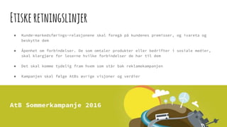 Etiskeretningslinjer
● Kunde-markedsførings-relasjonene skal foregå på kundenes premisser, og ivareta og
beskytte dem
● Åpenhet om forbindelser. De som omtaler produkter eller bedrifter i sosiale medier,
skal klargjøre for leserne hvilke forbindelser de har til dem
● Det skal komme tydelig fram hvem som står bak reklamekampanjen
● Kampanjen skal følge AtBs øvrige visjoner og verdier
 