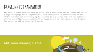 Bakgrunnforkampanjen
Atb ønker at flere mennesker skal ta bussen. For å oppnå dette har de snakket med oss for
å lage en kampanje for økt oppmerksomhet rundt virksomheten. I sommermånedene er det
mindre mennesker som tar bussen, og dette ønsker de å gjøre noe med. Både for økonomisk
vinning samt miljøvennlige årsaker. Vi har laget en strategi for kampanjen for å hjelpe
Atb og nå sine mål og ønsker for fremtiden
 