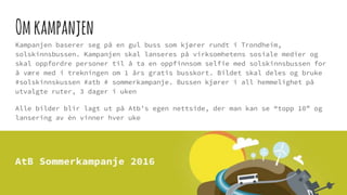 Omkampanjen
Kampanjen baserer seg på en gul buss som kjører rundt i Trondheim,
solskinnsbussen. Kampanjen skal lanseres på virksomhetens sosiale medier og
skal oppfordre personer til å ta en oppfinnsom selfie med solskinnsbussen for
å være med i trekningen om 1 års gratis busskort. Bildet skal deles og bruke
#solskinnskussen #atb # sommerkampanje. Bussen kjører i all hemmelighet på
utvalgte ruter, 3 dager i uken
Alle bilder blir lagt ut på Atb’s egen nettside, der man kan se “topp 10” og
lansering av èn vinner hver uke
 