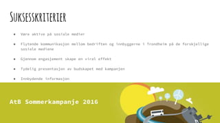 Suksesskriterier
● Være aktive på sosiale medier
● Flytende kommunikasjon mellom bedriften og innbyggerne i Trondheim på de forskjellige
sosiale mediene
● Gjennom engasjement skape en viral effekt
● Tydelig presentasjon av budskapet med kampanjen
● Innbydende informasjon
● Gode premier
● Kontinuerlig oppdatering
 