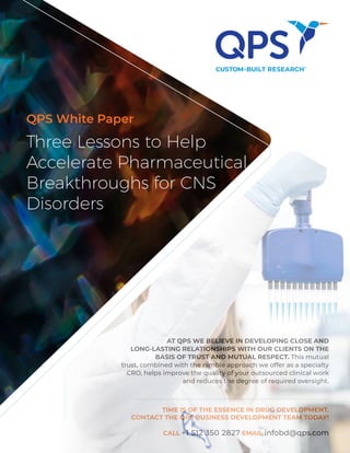 Three Lessons to Help
Accelerate Pharmaceutical
Breakthroughs for CNS
Disorders
QPS White Paper
AT QPS WE BELIEVE IN DEVELOPING CLOSE AND
LONG-LASTING RELATIONSHIPS WITH OUR CLIENTS ON THE
BASIS OF TRUST AND MUTUAL RESPECT. This mutual
trust, combined with the nimble approach we offer as a specialty
CRO, helps improve the quality of your outsourced clinical work
and reduces the degree of required oversight.
TIME IS OF THE ESSENCE IN DRUG DEVELOPMENT.
CONTACT THE QPS BUSINESS DEVELOPMENT TEAM TODAY!
CALL +1 512 350 2827 EMAIL infobd@qps.com
 