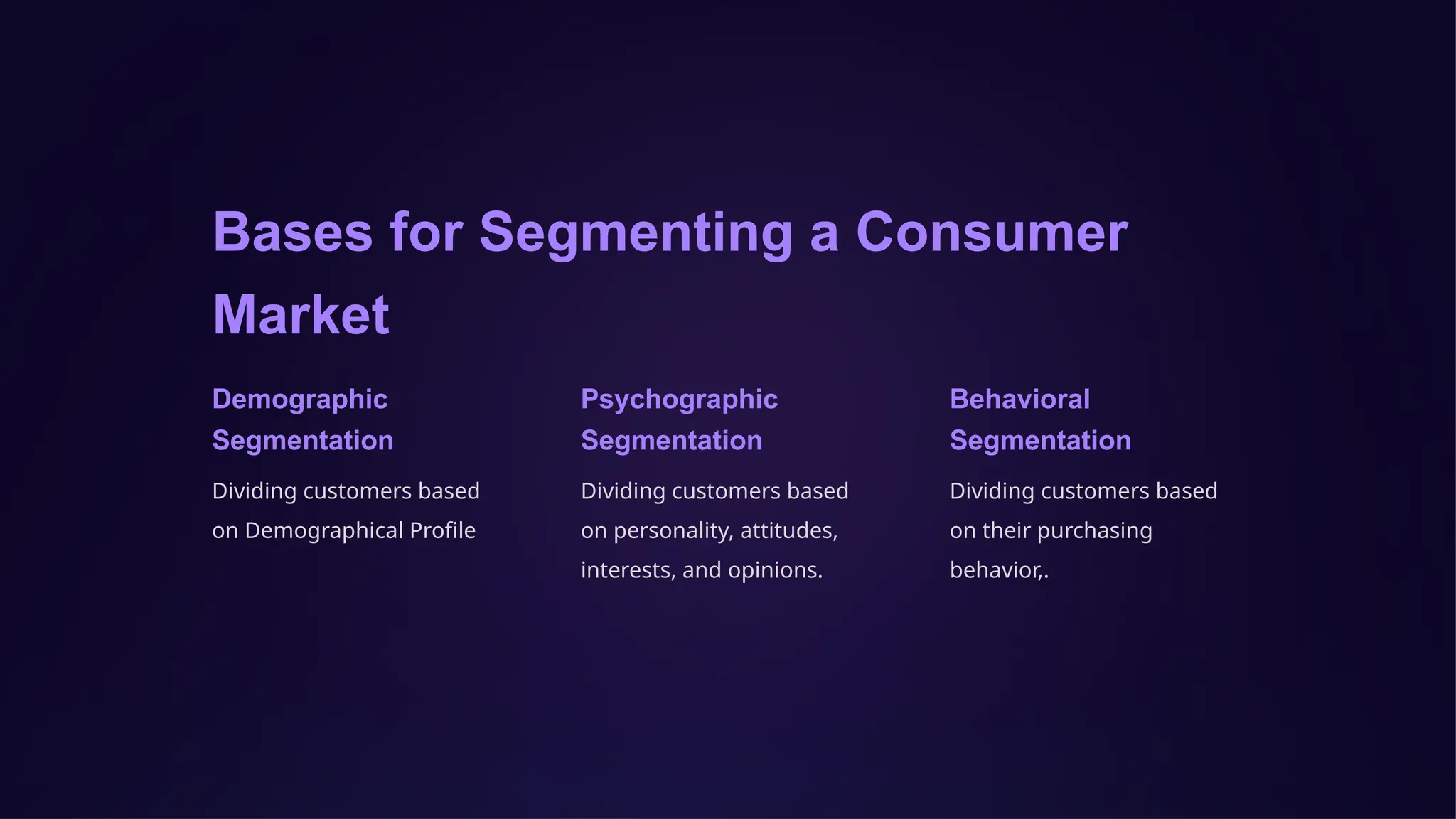 Bases for Segmenting a Consumer
Market
Demographic
Segmentation
Dividing customers based
on Demographical Profile
Psychographic
Segmentation
Dividing customers based
on personality, attitudes,
interests, and opinions.
Behavioral
Segmentation
Dividing customers based
on their purchasing
behavior,.
 