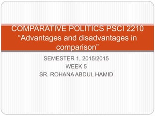 SEMESTER 1, 2015/2015
WEEK 5
SR. ROHANA ABDUL HAMID
COMPARATIVE POLITICS PSCI 2210
“Advantages and disadvantages in
comparison”
 
