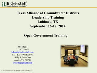 Texas Alliance of Groundwater Districts 
Leadership Training 
Open Government Training 
Bill Dugat 
512-472-8021 
bdugat@bickerstaff.com 
3711 S. MoPac Expwy. 
Bldg. 1, Suite 300 
Austin, TX 78746 
www.bickerstaff.com 
© 2014 BICKERSTAFF HEATH DELGADO ACOSTA LLP 
Lubbock, TX 
September 16-17, 2014 
 