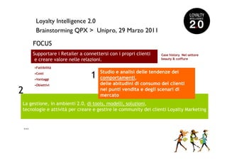 Loyalty Intelligence 2.0
           Brainstorming QPX > Unipro, 29 Marzo 2011

          FOCUS
          Supportare i Retailer a connettersi con i propri clienti   Case history Nel settore
           e creare valore nelle relazioni.                          beauty & coiffure

          •Fattibilità
                                          Studio e analisi delle tendenze dei
          •Costi
          •Vantaggi
                                     1    comportamenti,
          •Obiettivi                      delle abitudini di consumo dei clienti
2                                         nei punti vendita e degli scenari di
                                          mercato
La gestione, in ambienti 2.0, di tools, modelli, soluzioni,
tecnologie e attività per creare e gestire le community dei clienti Loyalty Marketing


    >>>
 