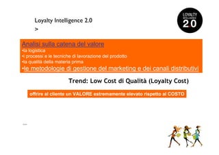 Loyalty Intelligence 2.0
        >

Analisi sulla catena del valore
•la logistica
•i processi e le tecniche di lavorazione del prodotto
•la qualità della materia prima
•le metodologie di gestione del marketing e dei canali distributivi

                       Trend: Low Cost di Qualità (Loyalty Cost)

      offrire al cliente un VALORE estremamente elevato rispetto al COSTO




>>>
 