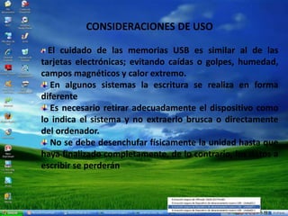 CONSIDERACIONES DE USO
El cuidado de las memorias USB es similar al de las
tarjetas electrónicas; evitando caídas o golpes, humedad,
campos magnéticos y calor extremo.
En algunos sistemas la escritura se realiza en forma
diferente
Es necesario retirar adecuadamente el dispositivo como
lo indica el sistema y no extraerlo brusca o directamente
del ordenador.
No se debe desenchufar físicamente la unidad hasta que
haya finalizado completamente, de lo contrario, los datos a
escribir se perderán
 