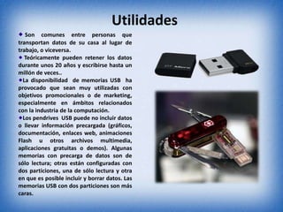 Utilidades
Son comunes entre personas que
transportan datos de su casa al lugar de
trabajo, o viceversa.
Teóricamente pueden retener los datos
durante unos 20 años y escribirse hasta un
millón de veces..
La disponibilidad de memorias USB ha
provocado que sean muy utilizadas con
objetivos promocionales o de marketing,
especialmente en ámbitos relacionados
con la industria de la computación.
Los pendrives USB puede no incluir datos
o llevar información precargada (gráficos,
documentación, enlaces web, animaciones
Flash u otros archivos multimedia,
aplicaciones gratuitas o demos). Algunas
memorias con precarga de datos son de
sólo lectura; otras están configuradas con
dos particiones, una de sólo lectura y otra
en que es posible incluir y borrar datos. Las
memorias USB con dos particiones son más
caras.
 
