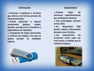FORTALEZAS DEBILIDADES
Inmunes a rayaduras y al polvo
que afecta a las formas previas de
almacenamiento.
Puede sobrevivir a abusos
ocasionales (golpes, caídas,
pisadas, pasadas por la lavadora o
salpicaduras de líquidos)
Transporte de datos personales
o archivos de trabajo a los que se
quiere acceder en múltiples
lugares.
Pueden dejar de
funcionar repentinamente
por accidentes diversos
Uso prolongado durante
varios años
Un dispositivo USB
puede retener información
durante unos 10 años.
Las operaciones de
escrituras serán cada vez
más lentas a medida que la
unidad envejezca.
 